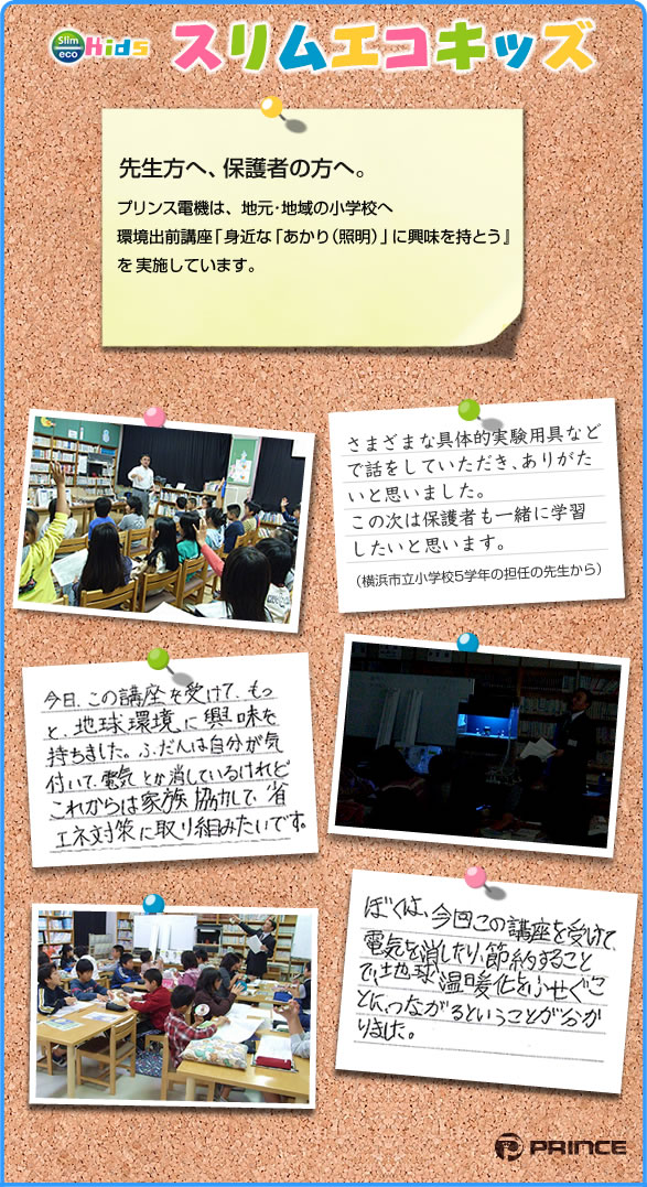 プリンス電機は地元・地域の小学校へ、環境出前講座「見近なあかり(照明)に興味を持とう」を実施しています。
        受講者の声：具体的実験用具などでわかりやすかった。地球環境に興味が持てた。これからもっと省エネ
        対策に取り組みたい。電気を節約することが地球温暖化を防ぐことがわかった。