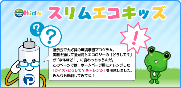 展示会で大好評の環境学習プログラム。蛍光灯とエコロジーの「どうして？」が「なるほど！」に変わる！
    このページの「クイズ・どうして？チャレンジ」に挑戦してみてね！